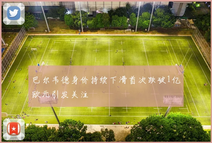 巴尔韦德身价持续下滑首次跌破1亿欧元引发关注