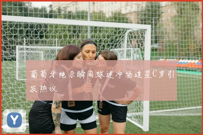 葡萄牙绝杀瞬间球迷冲场追星C罗引发热议