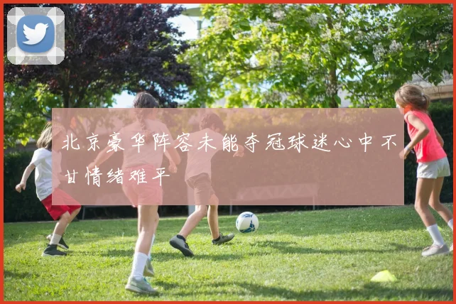 北京豪华阵容未能夺冠球迷心中不甘情绪难平