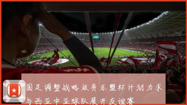 国足调整战略放弃东盟杯计划力求与西亚中亚球队展开友谊赛