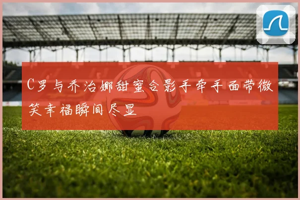 C罗与乔治娜甜蜜合影手牵手面带微笑幸福瞬间尽显