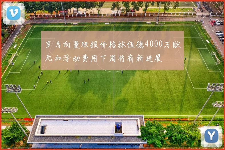 罗马向曼联报价格林伍德4000万欧元加浮动费用下周将有新进展