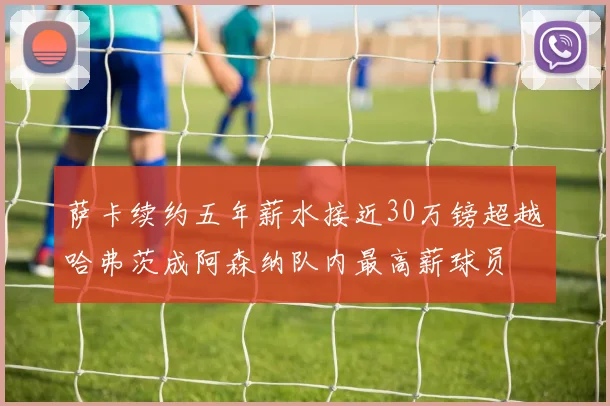 萨卡续约五年薪水接近30万镑超越哈弗茨成阿森纳队内最高薪球员