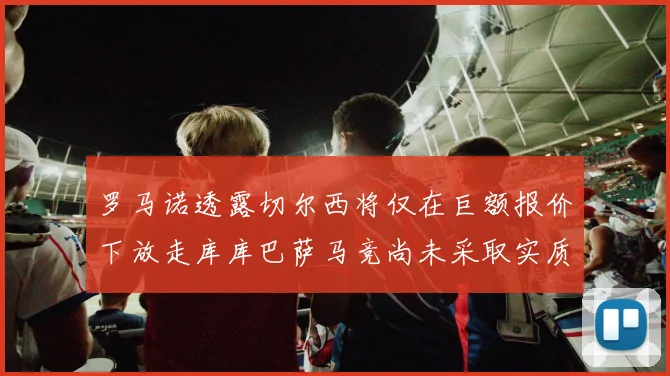 罗马诺透露切尔西将仅在巨额报价下放走库库巴萨马竞尚未采取实质行动