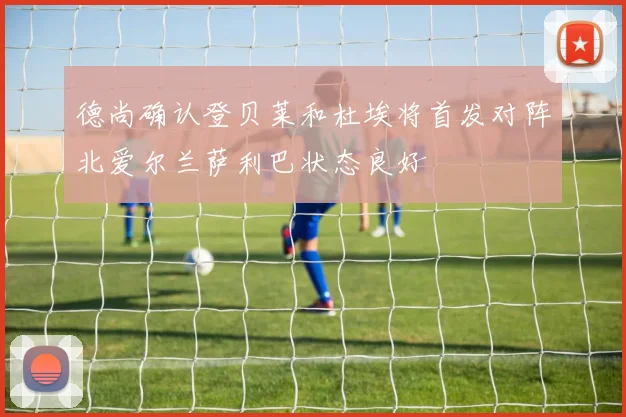 德尚确认登贝莱和杜埃将首发对阵北爱尔兰萨利巴状态良好