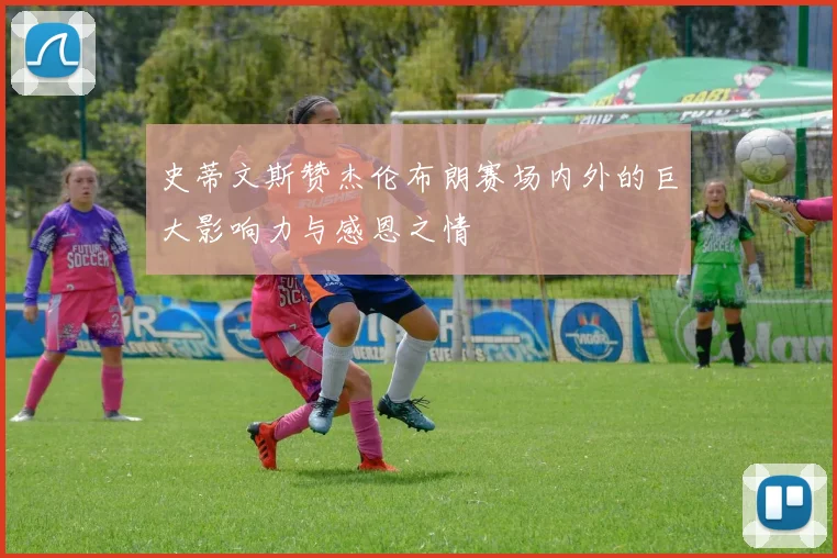 史蒂文斯赞杰伦布朗赛场内外的巨大影响力与感恩之情